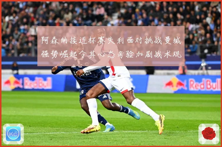 阿森纳接连杯赛失利面对挑战曼城强势崛起令其心态考验加剧战术观察