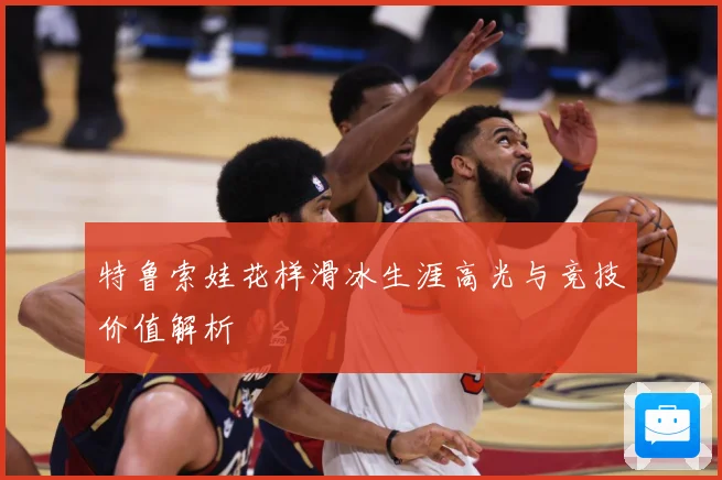 特鲁索娃花样滑冰生涯高光与竞技价值解析