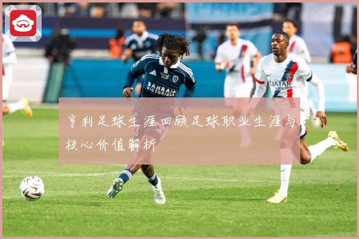 亨利足球生涯回顾足球职业生涯与核心价值解析