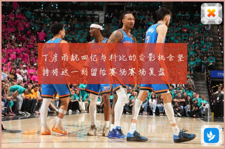 丁彦雨航回忆与科比的合影机会坚持将这一刻留给赛场赛场复盘