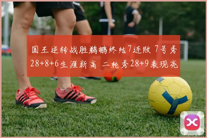 国王逆转战胜鹈鹕终结7连败 7号秀28+8+6生涯新高 二轮秀28+9表现亮眼