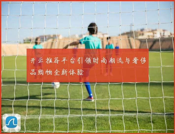 开云推荐平台引领时尚潮流与奢侈品购物全新体验