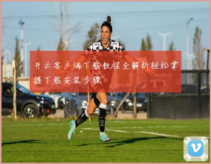 开云客户端下载教程全解析轻松掌握下载安装步骤