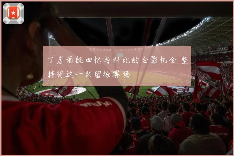 丁彦雨航回忆与科比的合影机会 坚持将这一刻留给赛场