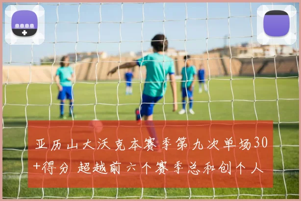 亚历山大沃克本赛季第九次单场30+得分 超越前六个赛季总和创个人新纪录