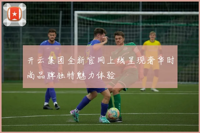 开云集团全新官网上线呈现奢华时尚品牌独特魅力体验