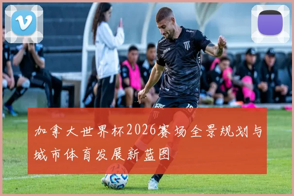 加拿大世界杯2026赛场全景规划与城市体育发展新蓝图