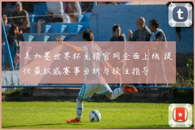 美加墨世界杯竞猜官网全面上线 提供最权威赛事分析与投注指导