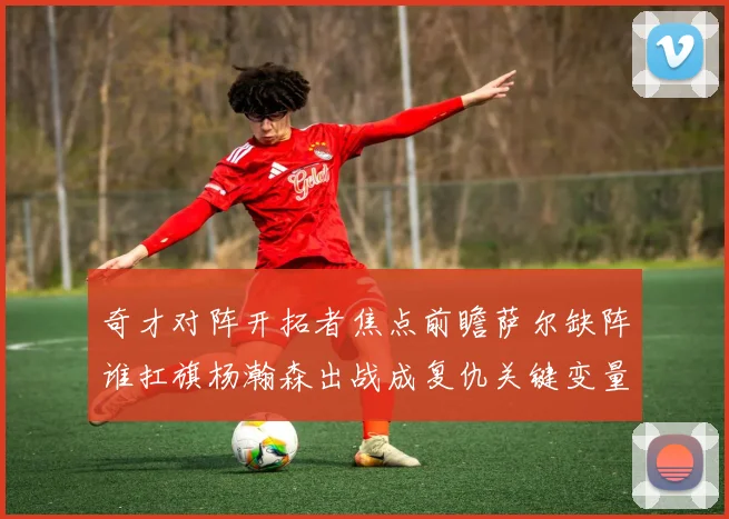 奇才对阵开拓者焦点前瞻萨尔缺阵谁扛旗杨瀚森出战成复仇关键变量