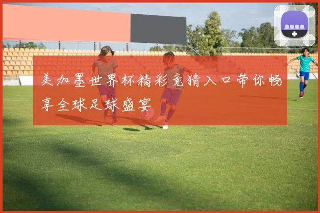 美加墨世界杯精彩竞猜入口带你畅享全球足球盛宴