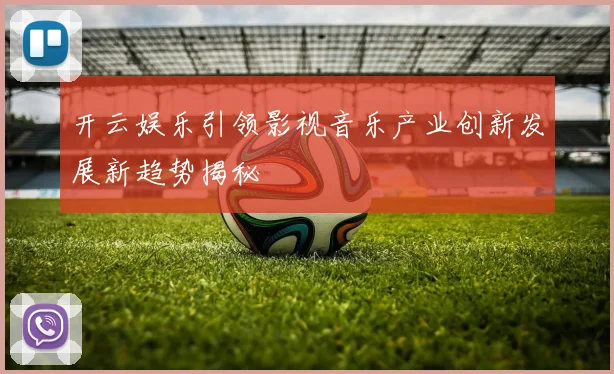 开云娱乐引领影视音乐产业创新发展新趋势揭秘
