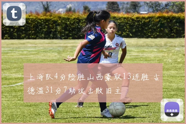 上海队4分险胜山西豪取13连胜 古德温31分7助攻击败旧主