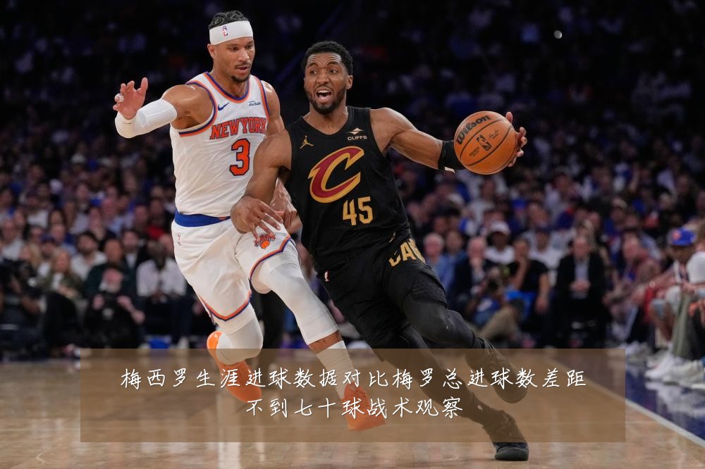 梅西罗生涯进球数据对比梅罗总进球数差距不到七十球战术观察